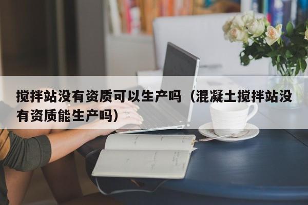 搅拌站没有资质可以生产吗（混凝土搅拌站没有资质能生产吗）