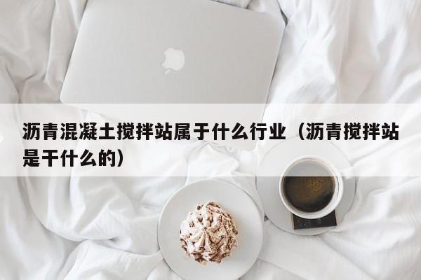 沥青混凝土搅拌站属于什么行业（沥青搅拌站是干什么的）