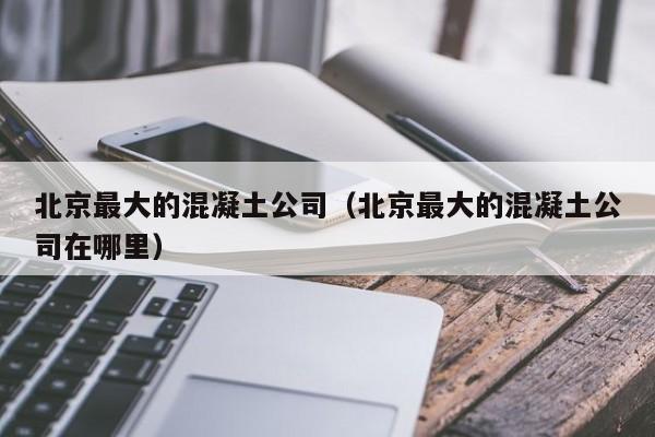 北京最大的混凝土公司（北京最大的混凝土公司在哪里）