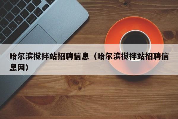 哈尔滨搅拌站招聘信息（哈尔滨搅拌站招聘信息网）  第1张