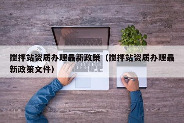 搅拌站资质办理最新政策（搅拌站资质办理最新政策文件）