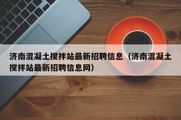 济南混凝土搅拌站最新招聘信息（济南混凝土搅拌站最新招聘信息网）  第1张