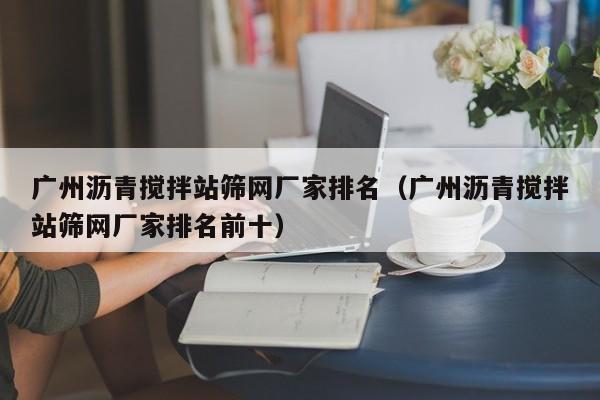 广州沥青搅拌站筛网厂家排名（广州沥青搅拌站筛网厂家排名前十）