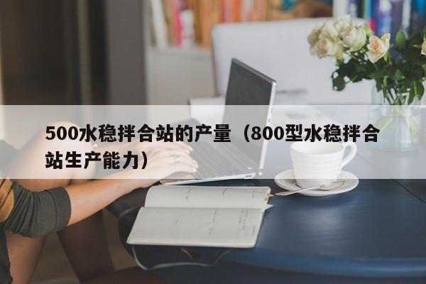 500水稳拌合站的产量（800型水稳拌合站生产能力）  第1张