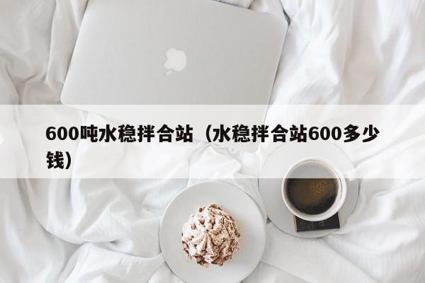 600吨水稳拌合站（水稳拌合站600多少钱）  第1张