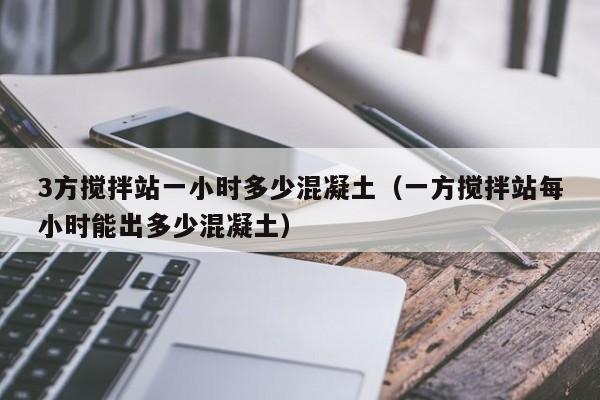 3方搅拌站一小时多少混凝土（一方搅拌站每小时能出多少混凝土）  第1张