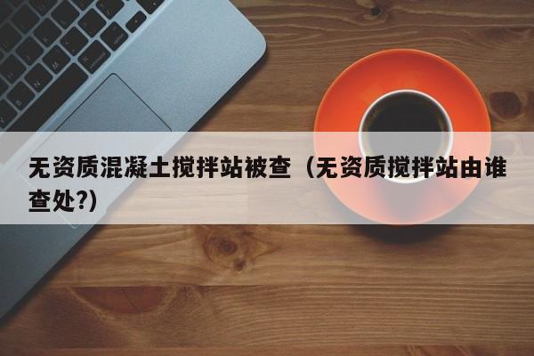 无资质混凝土搅拌站被查（无资质搅拌站由谁查处?）