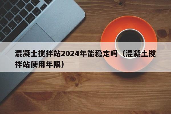 混凝土搅拌站2024年能稳定吗（混凝土搅拌站使用年限）  第1张