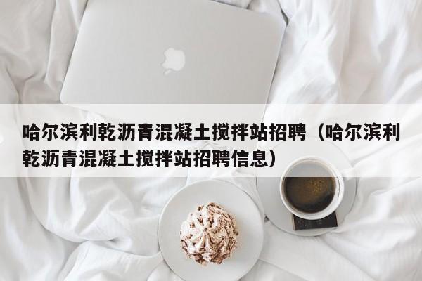 哈尔滨利乾沥青混凝土搅拌站招聘（哈尔滨利乾沥青混凝土搅拌站招聘信息）  第1张