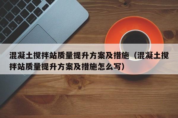 混凝土搅拌站质量提升方案及措施（混凝土搅拌站质量提升方案及措施怎么写）