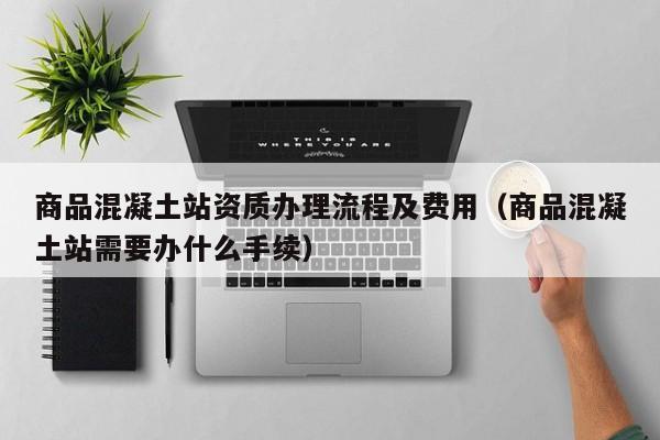 商品混凝土站资质办理流程及费用（商品混凝土站需要办什么手续）