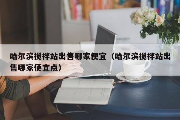 哈尔滨搅拌站出售哪家便宜（哈尔滨搅拌站出售哪家便宜点）