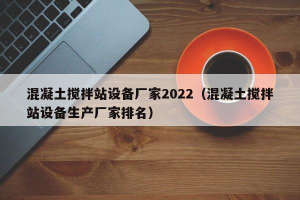 混凝土搅拌站设备厂家2022（混凝土搅拌站设备生产厂家排名）  第1张