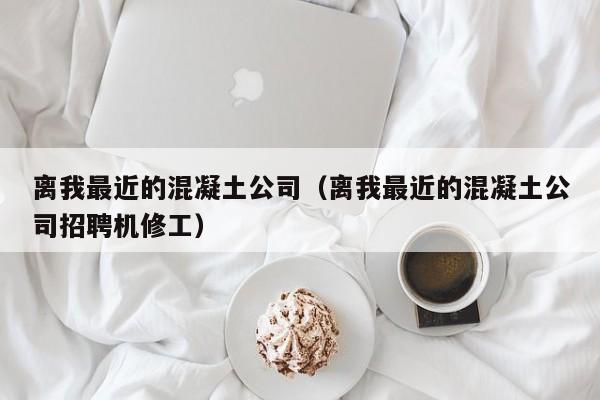 离我最近的混凝土公司（离我最近的混凝土公司招聘机修工）