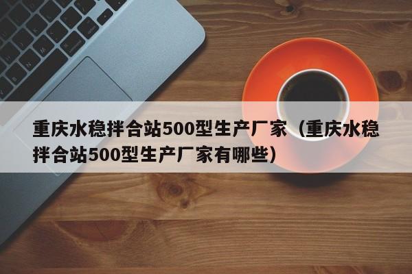 重庆水稳拌合站500型生产厂家（重庆水稳拌合站500型生产厂家有哪些）