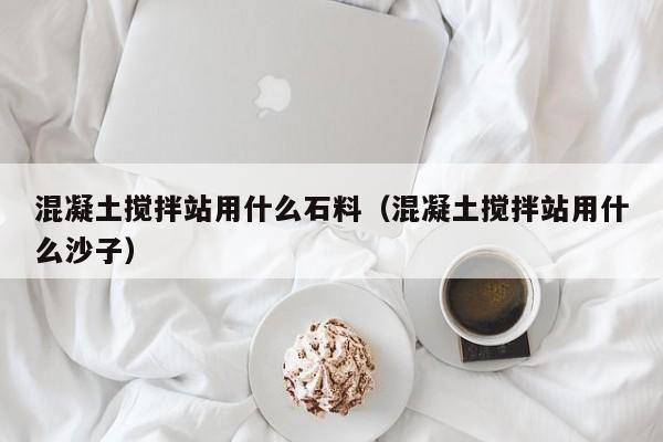 混凝土搅拌站用什么石料（混凝土搅拌站用什么沙子）