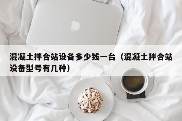 混凝土拌合站设备多少钱一台（混凝土拌合站设备型号有几种）