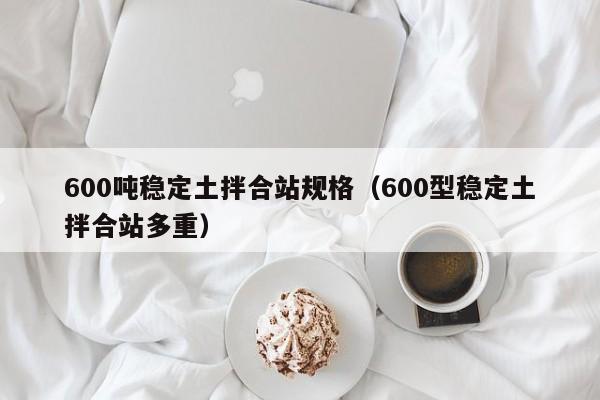 600吨稳定土拌合站规格（600型稳定土拌合站多重）