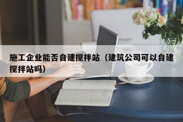 施工企业能否自建搅拌站（建筑公司可以自建搅拌站吗）  第1张