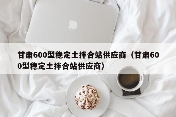 甘肃600型稳定土拌合站供应商（甘肃600型稳定土拌合站供应商）  第1张