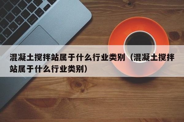 混凝土搅拌站属于什么行业类别（混凝土搅拌站属于什么行业类别）