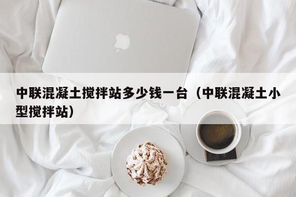 中联混凝土搅拌站多少钱一台（中联混凝土小型搅拌站）