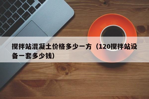 搅拌站混凝土价格多少一方（120搅拌站设备一套多少钱）