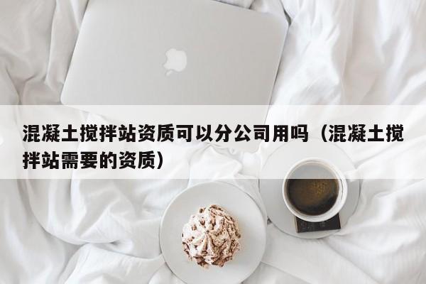 混凝土搅拌站资质可以分公司用吗（混凝土搅拌站需要的资质）  第1张