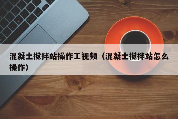 混凝土搅拌站操作工视频（混凝土搅拌站怎么操作）