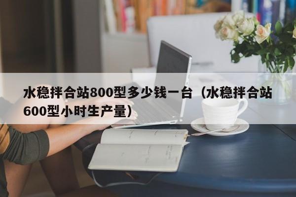 水稳拌合站800型多少钱一台（水稳拌合站600型小时生产量）