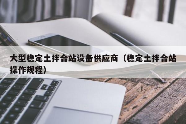 大型稳定土拌合站设备供应商（稳定土拌合站操作规程）