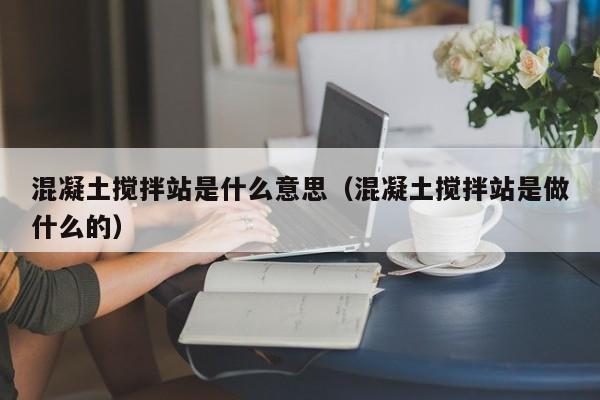 混凝土搅拌站是什么意思（混凝土搅拌站是做什么的）