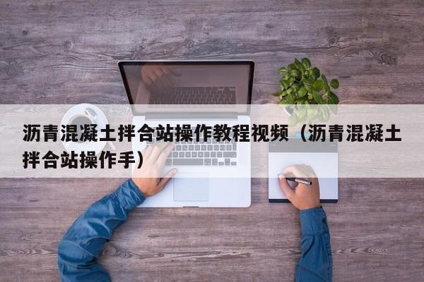 沥青混凝土拌合站操作教程视频（沥青混凝土拌合站操作手）