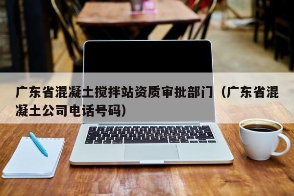 广东省混凝土搅拌站资质审批部门（广东省混凝土公司电话号码）  第1张