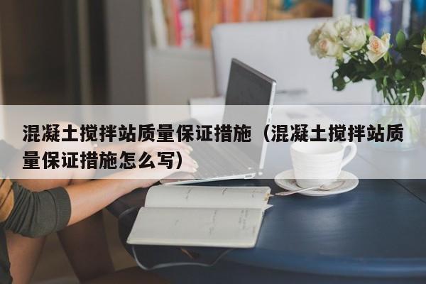 混凝土搅拌站质量保证措施（混凝土搅拌站质量保证措施怎么写）