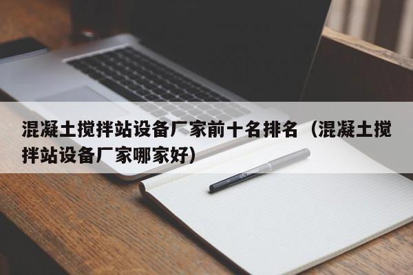 混凝土搅拌站设备厂家前十名排名（混凝土搅拌站设备厂家哪家好）