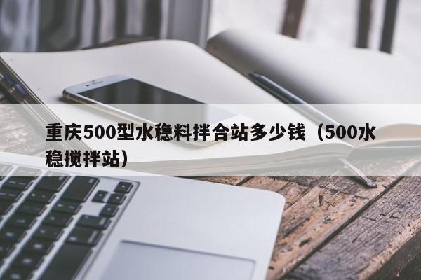 重庆500型水稳料拌合站多少钱（500水稳搅拌站）