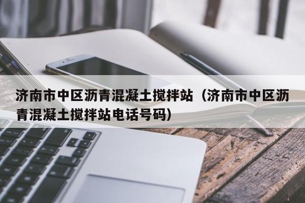 济南市中区沥青混凝土搅拌站（济南市中区沥青混凝土搅拌站电话号码）