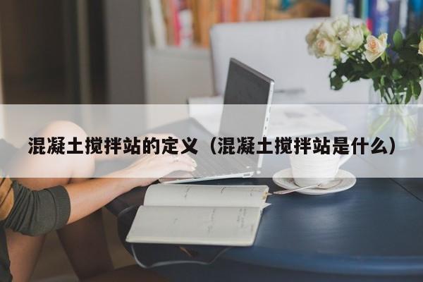 混凝土搅拌站的定义（混凝土搅拌站是什么）