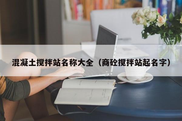 混凝土搅拌站名称大全（商砼搅拌站起名字）