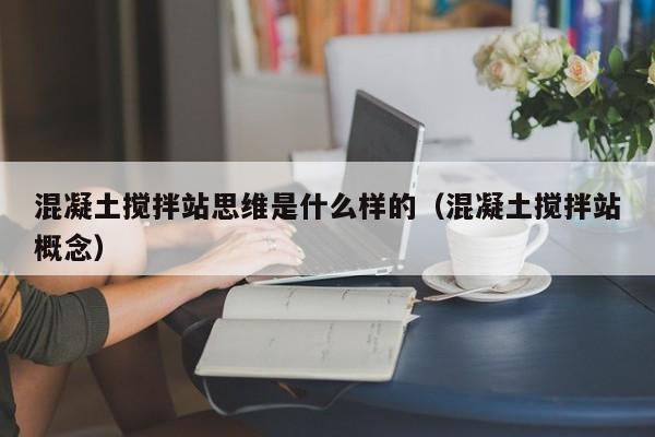 混凝土搅拌站思维是什么样的（混凝土搅拌站概念）