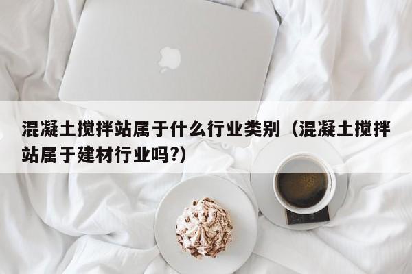 混凝土搅拌站属于什么行业类别（混凝土搅拌站属于建材行业吗?）  第1张