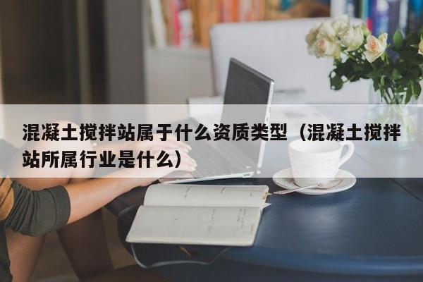 混凝土搅拌站属于什么资质类型（混凝土搅拌站所属行业是什么）