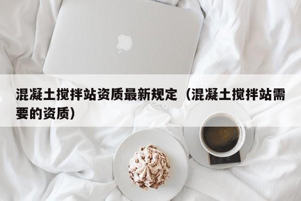 混凝土搅拌站资质最新规定（混凝土搅拌站需要的资质）