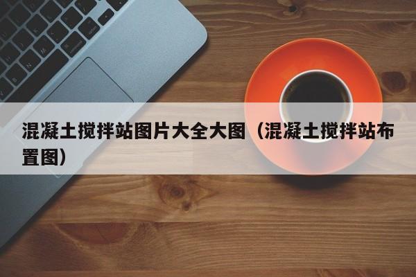 混凝土搅拌站图片大全大图（混凝土搅拌站布置图）